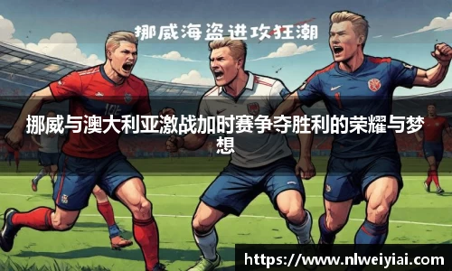 挪威与澳大利亚激战加时赛争夺胜利的荣耀与梦想