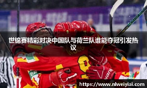 世锦赛精彩对决中国队与荷兰队谁能夺冠引发热议