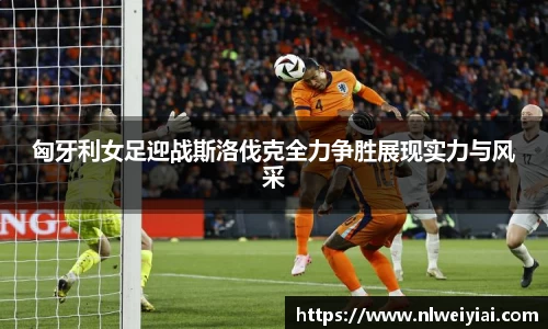 匈牙利女足迎战斯洛伐克全力争胜展现实力与风采