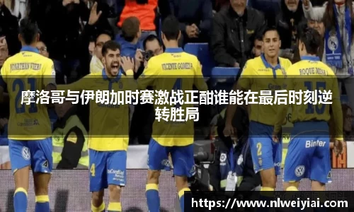 摩洛哥与伊朗加时赛激战正酣谁能在最后时刻逆转胜局